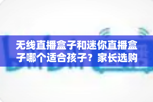 无线直播盒子和迷你直播盒子哪个适合孩子？家长选购全攻略与实用建议