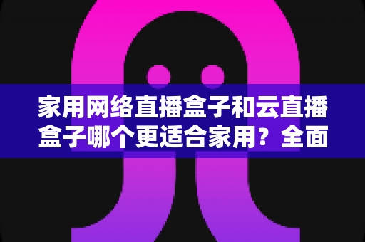 家用网络直播盒子和云直播盒子哪个更适合家用?全面对比分析与选购指南 家用网络直播盒子和云直播盒子哪个更适合家用?全面对比分析与选购指南