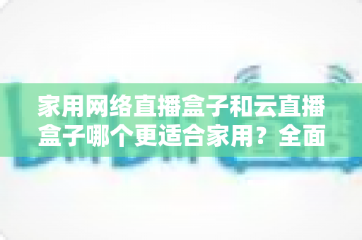 家用网络直播盒子和云直播盒子哪个更适合家用？全面对比分析与选购指南