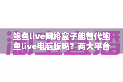 鲍鱼live网络盒子能替代鲍鱼live电脑版吗?两大平台深度对比与选择指南全解析 鲍鱼live网络盒子能替代鲍鱼live电脑版吗?两大平台深度对比与选择指南全解析