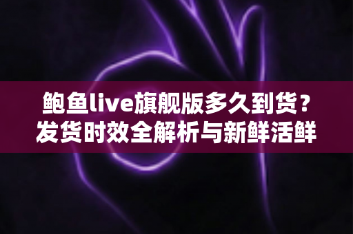 鲍鱼live旗舰版多久到货?发货时效全解析与新鲜活鲜收货指南 鲍鱼live旗舰版多久到货?发货时效全解析与新鲜活鲜收货指南