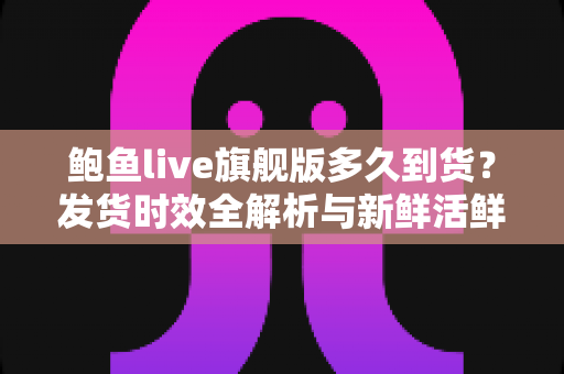 鲍鱼live旗舰版多久到货?发货时效全解析与新鲜活鲜收货指南 鲍鱼live旗舰版多久到货?发货时效全解析与新鲜活鲜收货指南