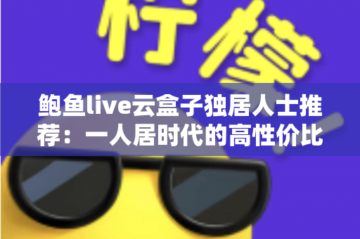 鲍鱼live云盒子独居人士推荐:一人居时代的高性价比智能观影新选择 鲍鱼live云盒子独居人士推荐:一人居时代的高性价比智能观影新选择