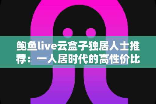 鲍鱼live云盒子独居人士推荐:一人居时代的高性价比智能观影新选择 鲍鱼live云盒子独居人士推荐:一人居时代的高性价比智能观影新选择