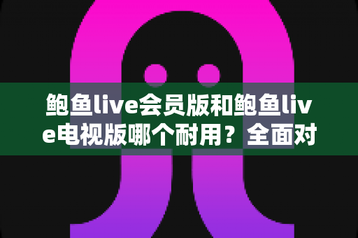 鲍鱼live会员版和鲍鱼live电视版哪个耐用？全面对比与实用选购指南