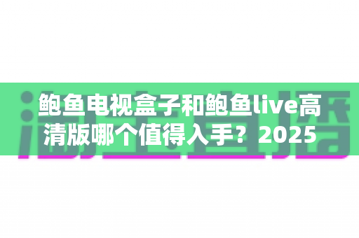 鲍鱼电视盒子和鲍鱼live高清版哪个值得入手？2025年最全选购对比指南帮你一次搞懂