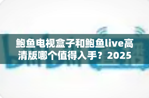 鲍鱼电视盒子和鲍鱼live高清版哪个值得入手？2025年最全选购对比指南帮你一次搞懂