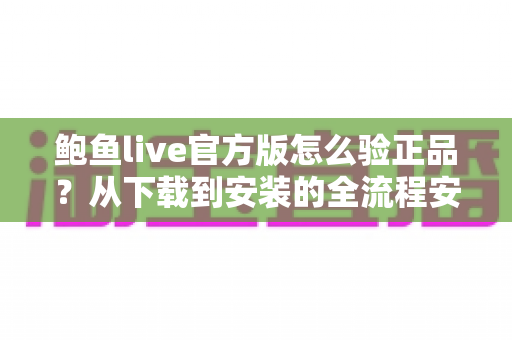 鲍鱼live官方版怎么验正品？从下载到安装的全流程安全辨别指南