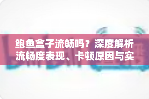 鲍鱼盒子流畅吗?深度解析流畅度表现、卡顿原因与实用优化全攻略 鲍鱼盒子流畅吗?深度解析流畅度表现、卡顿原因与实用优化全攻略