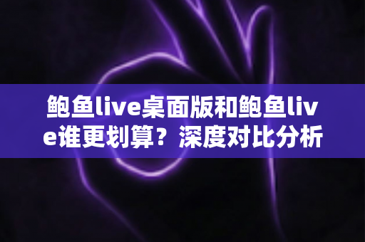 鲍鱼live桌面版和鲍鱼live谁更划算？深度对比分析与省钱使用指南