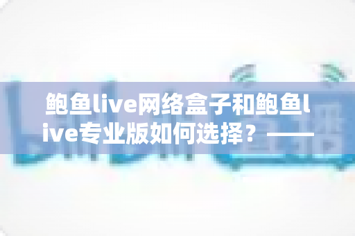 鲍鱼live网络盒子和鲍鱼live专业版如何选择？——从功能、场景到性价比的全方位选购指南