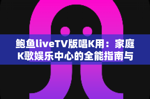 鲍鱼liveTV版唱K用:家庭K歌娱乐中心的全能指南与实用攻略 鲍鱼liveTV版唱K用:家庭K歌娱乐中心的全能指南与实用攻略