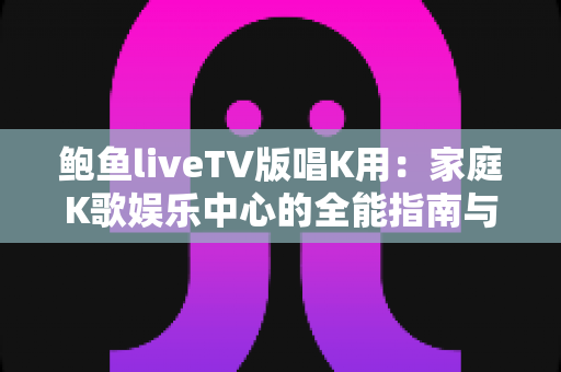 鲍鱼liveTV版唱K用:家庭K歌娱乐中心的全能指南与实用攻略 鲍鱼liveTV版唱K用:家庭K歌娱乐中心的全能指南与实用攻略