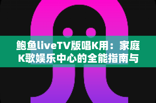 鲍鱼liveTV版唱K用:家庭K歌娱乐中心的全能指南与实用攻略 鲍鱼liveTV版唱K用:家庭K歌娱乐中心的全能指南与实用攻略