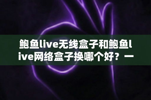 鲍鱼live无线盒子和鲍鱼live网络盒子换哪个好?一文读懂两款设备的区别与选购指南 鲍鱼live无线盒子和鲍鱼live网络盒子换哪个好?一文读懂两款设备的区别与选购指南