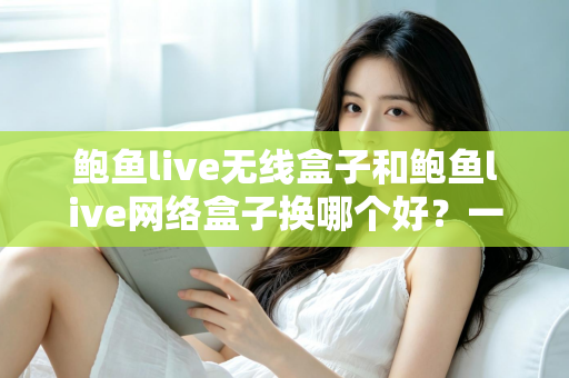 鲍鱼live无线盒子和鲍鱼live网络盒子换哪个好?一文读懂两款设备的区别与选购指南 鲍鱼live无线盒子和鲍鱼live网络盒子换哪个好?一文读懂两款设备的区别与选购指南