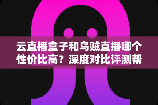 云直播盒子和乌贼直播哪个性价比高？深度对比评测帮你选对直播神器