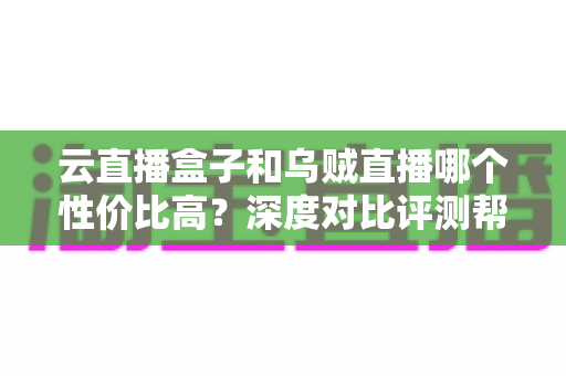 云直播盒子和乌贼直播哪个性价比高？深度对比评测帮你选对直播神器