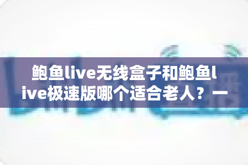 鲍鱼live无线盒子和鲍鱼live极速版哪个适合老人？一文看懂差异，为长辈选对观看方案