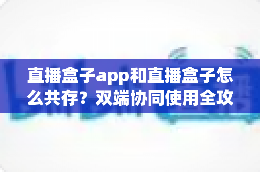 直播盒子app和直播盒子怎么共存?双端协同使用全攻略与实用技巧解析 直播盒子app和直播盒子怎么共存?双端协同使用全攻略与实用技巧解析