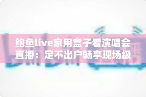 鲍鱼live家用盒子看演唱会直播：足不出户畅享现场级视听盛宴的全攻略