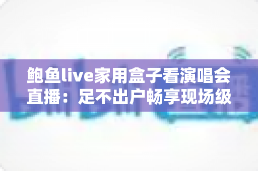 鲍鱼live家用盒子看演唱会直播：足不出户畅享现场级视听盛宴的全攻略