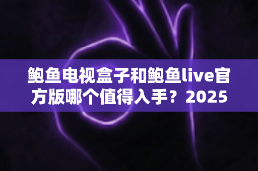 鲍鱼电视盒子和鲍鱼live官方版哪个值得入手？2025年最新对比评测与选购全指南