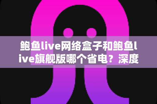 鲍鱼live网络盒子和鲍鱼live旗舰版哪个省电？深度功耗对比与选购省电指南