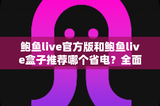 鲍鱼live官方版和鲍鱼live盒子推荐哪个省电？全面解析两款版本耗电差异与实用省电指南