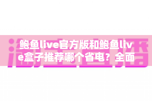 鲍鱼live官方版和鲍鱼live盒子推荐哪个省电？全面解析两款版本耗电差异与实用省电指南