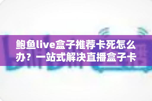 鲍鱼live盒子推荐卡死怎么办?一站式解决直播盒子卡顿死机的实用指南 鲍鱼live盒子推荐卡死怎么办?一站式解决直播盒子卡顿死机的实用指南