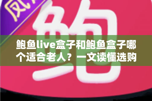 鲍鱼live盒子和鲍鱼盒子哪个适合老人？一文读懂选购要点与实用指南