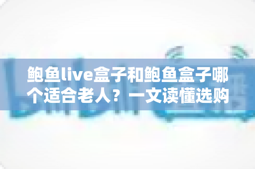鲍鱼live盒子和鲍鱼盒子哪个适合老人？一文读懂选购要点与实用指南
