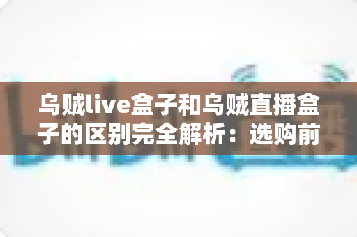 乌贼live盒子和乌贼直播盒子的区别完全解析：选购前必看的核心差异与实用避坑指南
