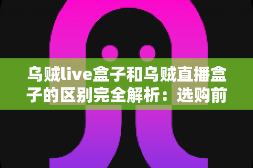 乌贼live盒子和乌贼直播盒子的区别完全解析：选购前必看的核心差异与实用避坑指南