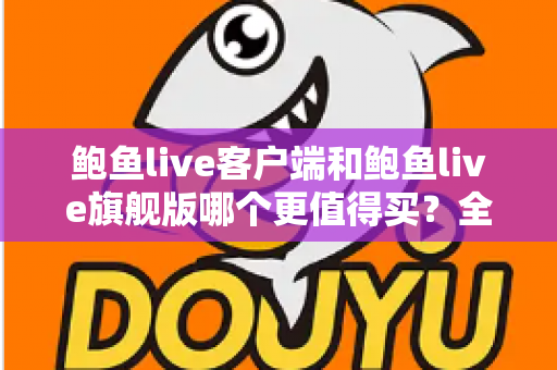鲍鱼live客户端和鲍鱼live旗舰版哪个更值得买？全方位对比评测助你理性选购