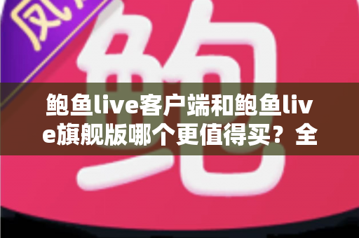 鲍鱼live客户端和鲍鱼live旗舰版哪个更值得买？全方位对比评测助你理性选购