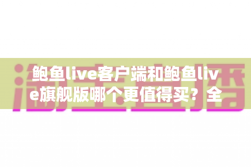 鲍鱼live客户端和鲍鱼live旗舰版哪个更值得买？全方位对比评测助你理性选购
