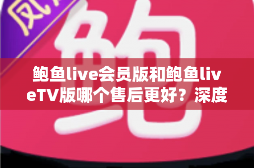鲍鱼live会员版和鲍鱼liveTV版哪个售后更好？深度对比解析与实用选择指南