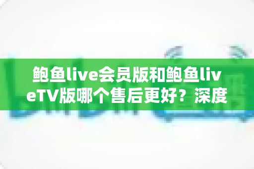 鲍鱼live会员版和鲍鱼liveTV版哪个售后更好？深度对比解析与实用选择指南