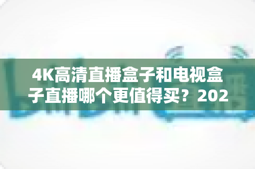 4K高清直播盒子和电视盒子直播哪个更值得买？2025年最新选购指南深度解析，帮你花对每一分钱