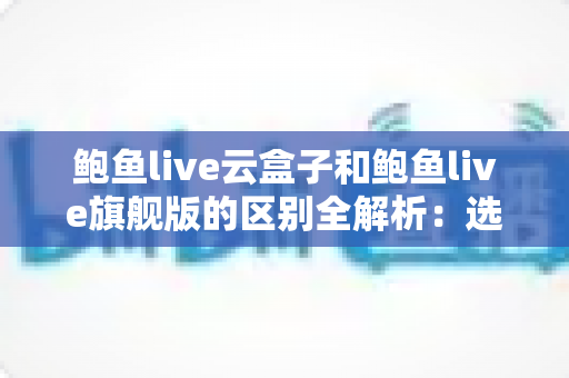 鲍鱼live云盒子和鲍鱼live旗舰版的区别全解析：选购前必看的深度对比指南