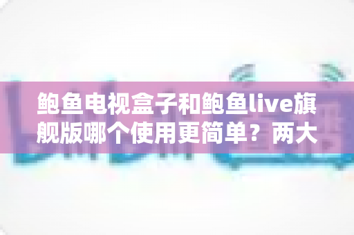 鲍鱼电视盒子和鲍鱼live旗舰版哪个使用更简单？两大热门影音方案易用性全面对比与选购指南