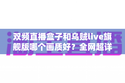 双频直播盒子和乌贼live旗舰版哪个画质好？全网超详细画质对比评测与选购避坑指南