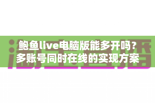 鲍鱼live电脑版能多开吗?多账号同时在线的实现方案与避坑指南全解析 鲍鱼live电脑版能多开吗?多账号同时在线的实现方案与避坑指南全解析