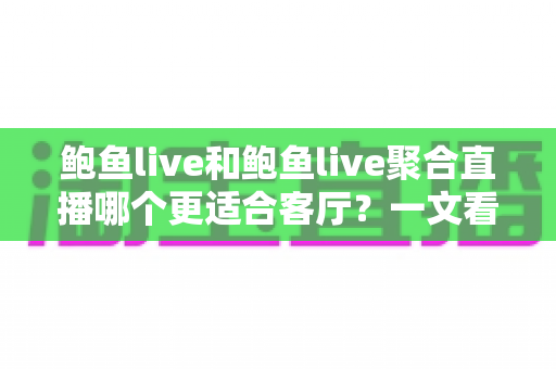 鲍鱼live和鲍鱼live聚合直播哪个更适合客厅？一文看懂两大版本差异，选对客厅观影神器