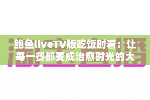 鲍鱼liveTV版吃饭时看:让每一餐都变成治愈时光的大屏观影新体验 鲍鱼liveTV版吃饭时看:让每一餐都变成治愈时光的大屏观影新体验