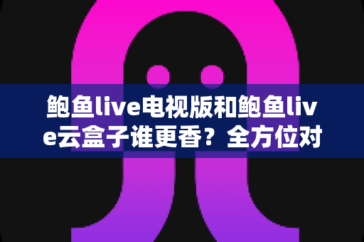 鲍鱼live电视版和鲍鱼live云盒子谁更香？全方位对比帮你选对大屏观影方案