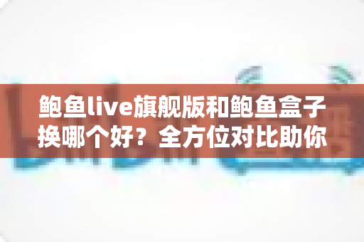 鲍鱼live旗舰版和鲍鱼盒子换哪个好？全方位对比助你轻松做出选购决定