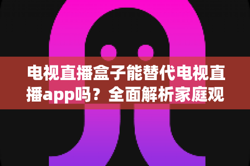 电视直播盒子能替代电视直播app吗？全面解析家庭观影方案的选择指南与优劣势对比